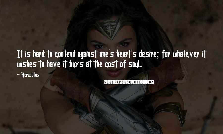 Heraclitus Quotes: It is hard to contend against one's heart's desire; for whatever it wishes to have it buys at the cost of soul.