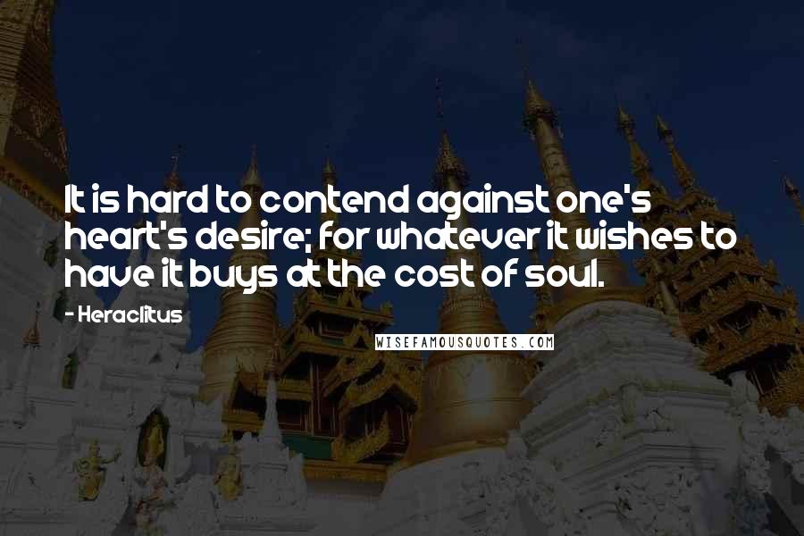 Heraclitus Quotes: It is hard to contend against one's heart's desire; for whatever it wishes to have it buys at the cost of soul.