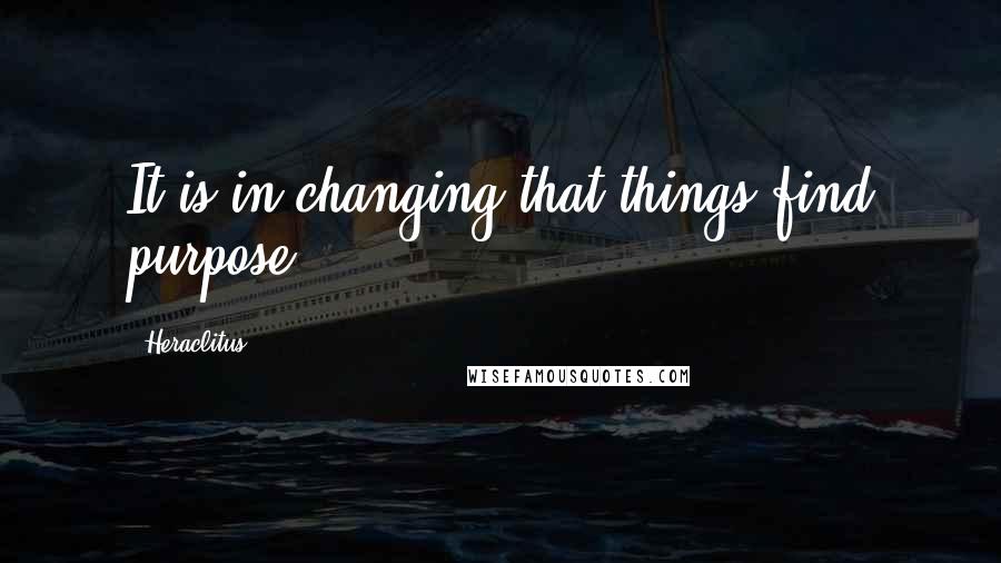 Heraclitus Quotes: It is in changing that things find purpose.