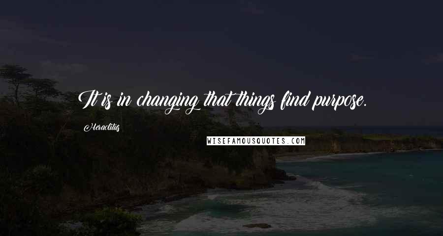 Heraclitus Quotes: It is in changing that things find purpose.