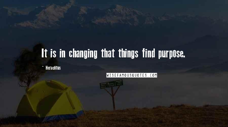 Heraclitus Quotes: It is in changing that things find purpose.