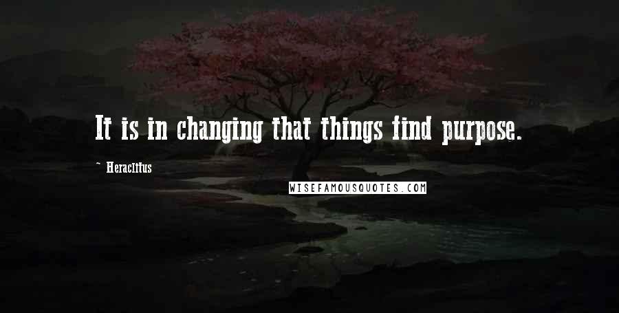 Heraclitus Quotes: It is in changing that things find purpose.