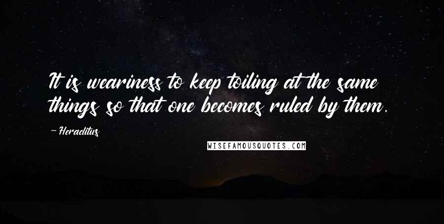 Heraclitus Quotes: It is weariness to keep toiling at the same things so that one becomes ruled by them.