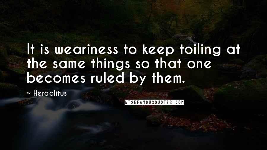 Heraclitus Quotes: It is weariness to keep toiling at the same things so that one becomes ruled by them.