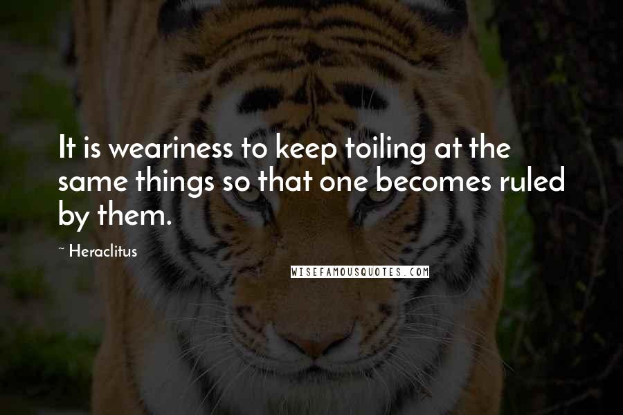 Heraclitus Quotes: It is weariness to keep toiling at the same things so that one becomes ruled by them.
