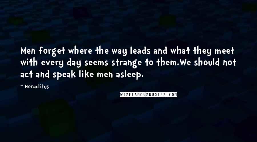 Heraclitus Quotes: Men forget where the way leads and what they meet with every day seems strange to them.We should not act and speak like men asleep.