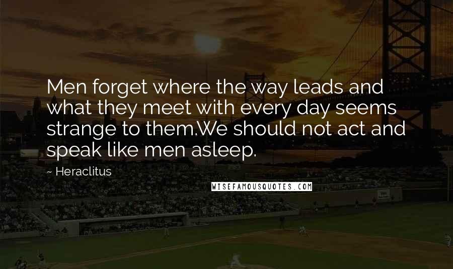 Heraclitus Quotes: Men forget where the way leads and what they meet with every day seems strange to them.We should not act and speak like men asleep.