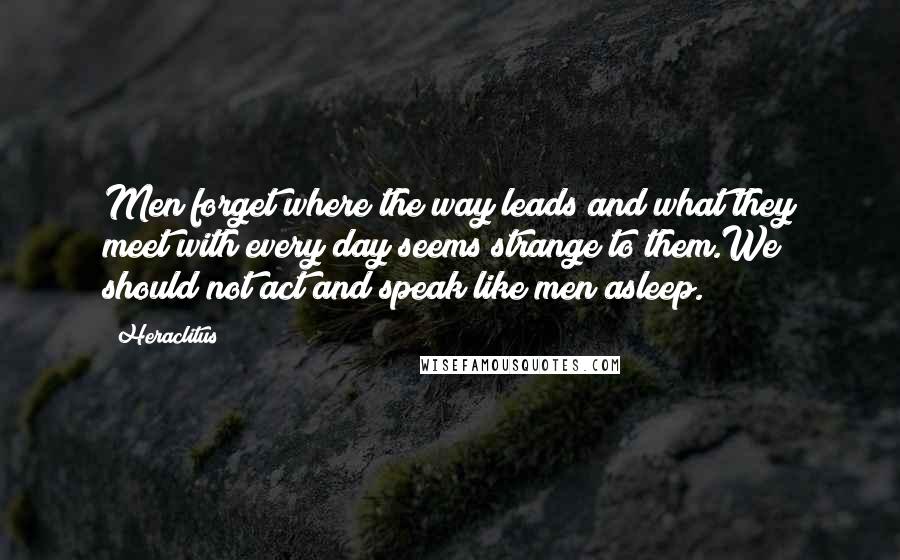 Heraclitus Quotes: Men forget where the way leads and what they meet with every day seems strange to them.We should not act and speak like men asleep.