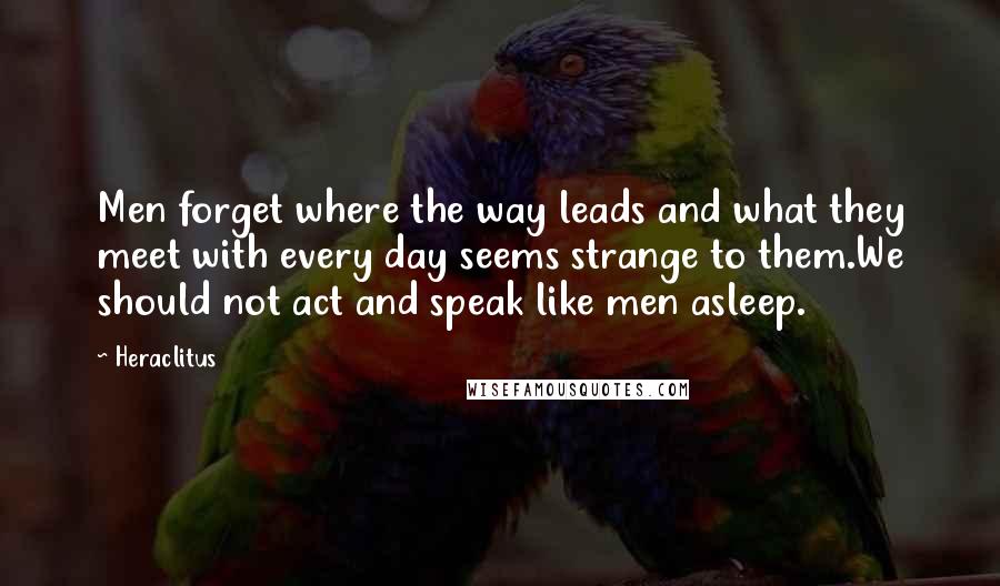 Heraclitus Quotes: Men forget where the way leads and what they meet with every day seems strange to them.We should not act and speak like men asleep.