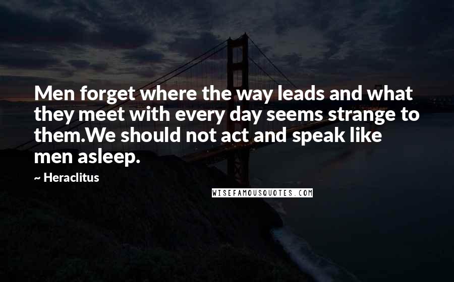 Heraclitus Quotes: Men forget where the way leads and what they meet with every day seems strange to them.We should not act and speak like men asleep.