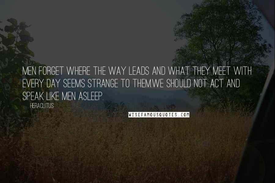 Heraclitus Quotes: Men forget where the way leads and what they meet with every day seems strange to them.We should not act and speak like men asleep.