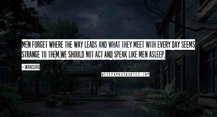 Heraclitus Quotes: Men forget where the way leads and what they meet with every day seems strange to them.We should not act and speak like men asleep.