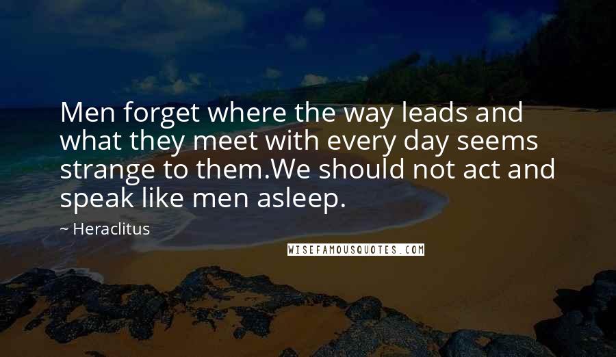 Heraclitus Quotes: Men forget where the way leads and what they meet with every day seems strange to them.We should not act and speak like men asleep.