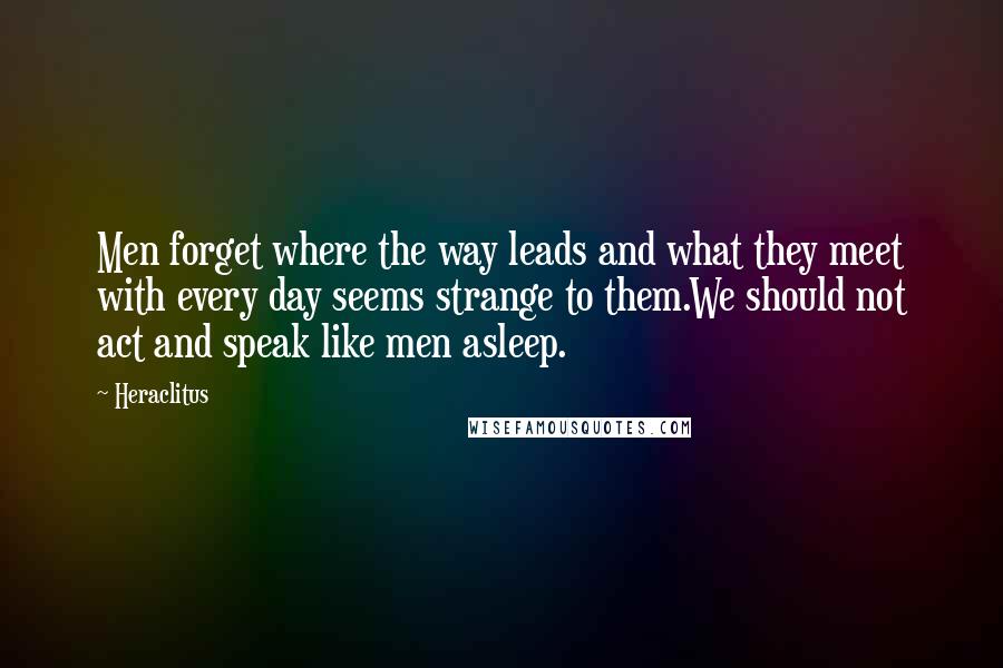 Heraclitus Quotes: Men forget where the way leads and what they meet with every day seems strange to them.We should not act and speak like men asleep.