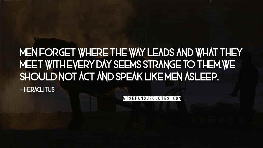 Heraclitus Quotes: Men forget where the way leads and what they meet with every day seems strange to them.We should not act and speak like men asleep.