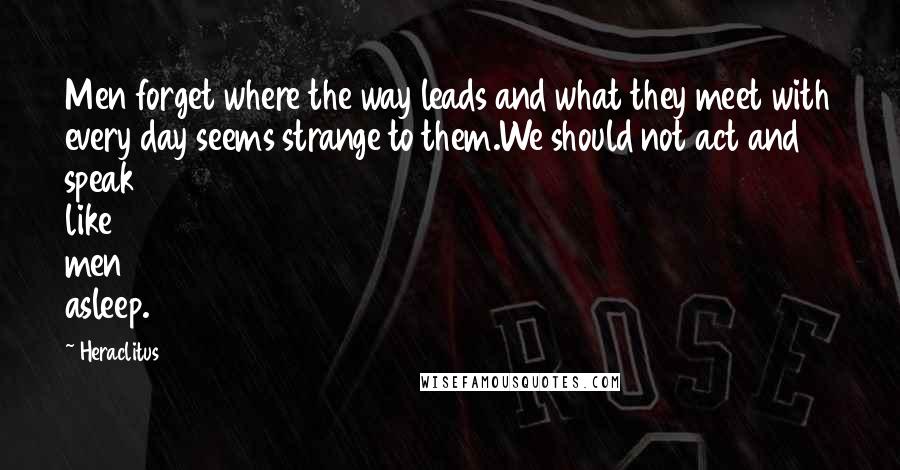 Heraclitus Quotes: Men forget where the way leads and what they meet with every day seems strange to them.We should not act and speak like men asleep.