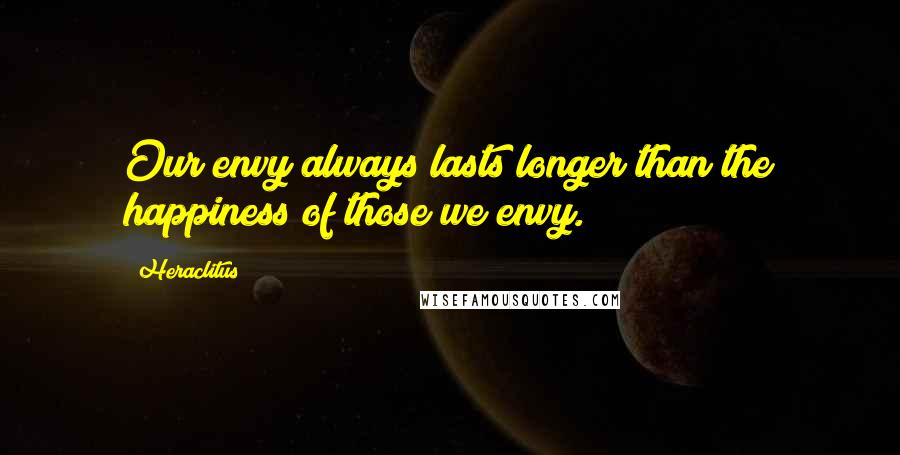 Heraclitus Quotes: Our envy always lasts longer than the happiness of those we envy.