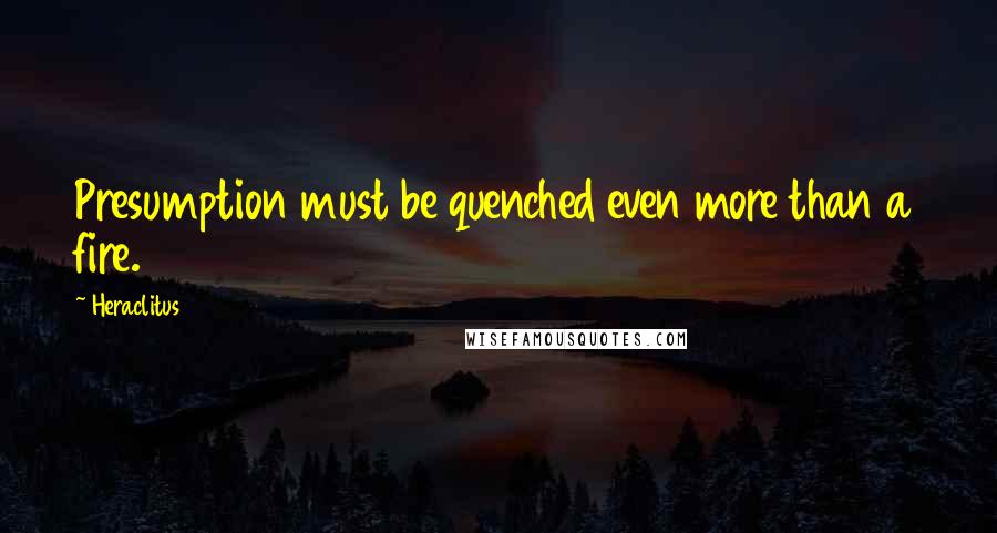 Heraclitus Quotes: Presumption must be quenched even more than a fire.