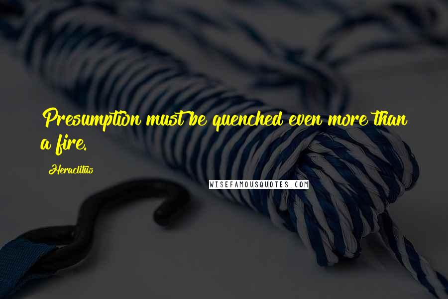 Heraclitus Quotes: Presumption must be quenched even more than a fire.