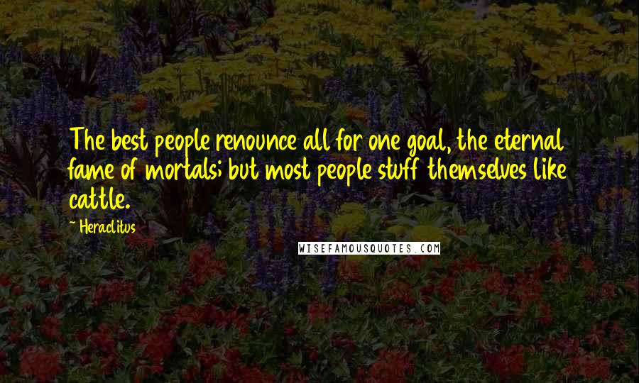 Heraclitus Quotes: The best people renounce all for one goal, the eternal fame of mortals; but most people stuff themselves like cattle.