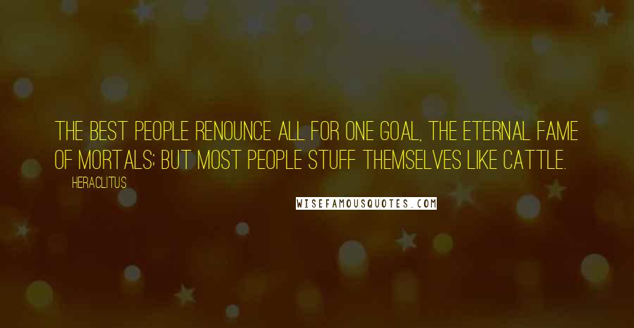 Heraclitus Quotes: The best people renounce all for one goal, the eternal fame of mortals; but most people stuff themselves like cattle.