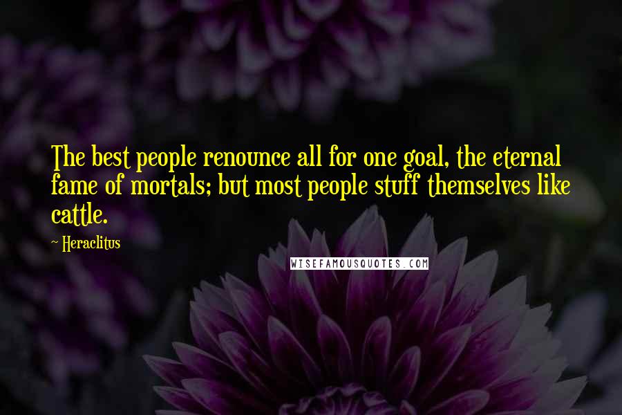 Heraclitus Quotes: The best people renounce all for one goal, the eternal fame of mortals; but most people stuff themselves like cattle.