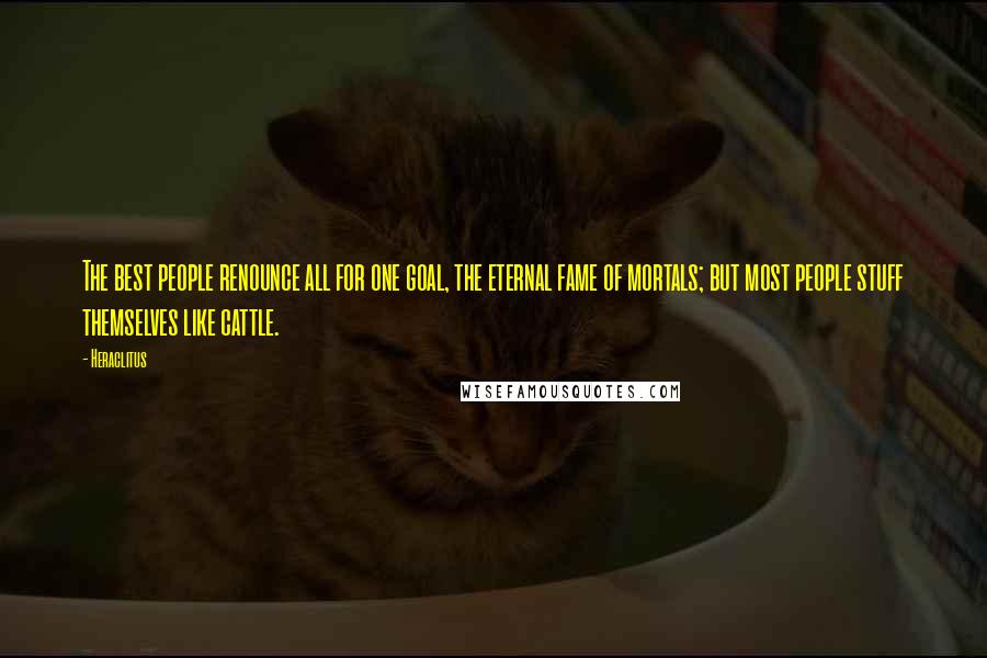 Heraclitus Quotes: The best people renounce all for one goal, the eternal fame of mortals; but most people stuff themselves like cattle.