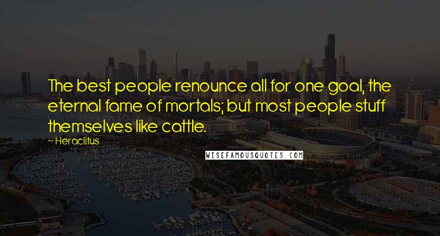 Heraclitus Quotes: The best people renounce all for one goal, the eternal fame of mortals; but most people stuff themselves like cattle.