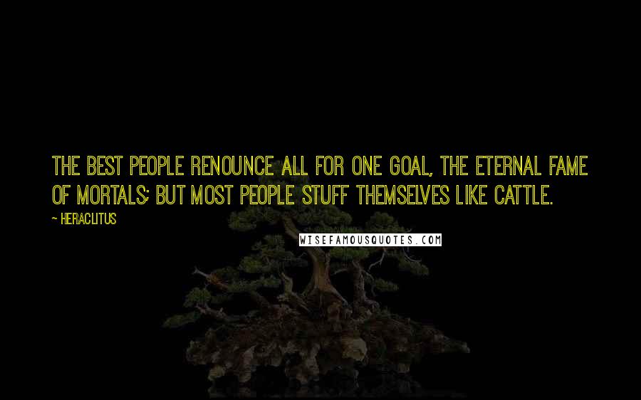 Heraclitus Quotes: The best people renounce all for one goal, the eternal fame of mortals; but most people stuff themselves like cattle.