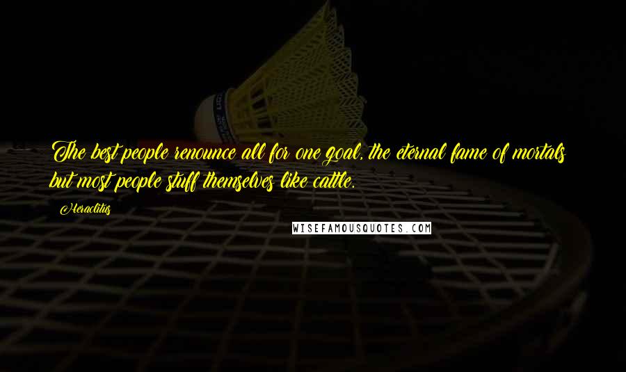 Heraclitus Quotes: The best people renounce all for one goal, the eternal fame of mortals; but most people stuff themselves like cattle.