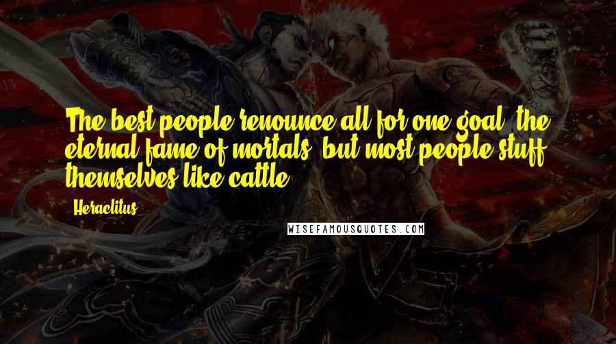 Heraclitus Quotes: The best people renounce all for one goal, the eternal fame of mortals; but most people stuff themselves like cattle.