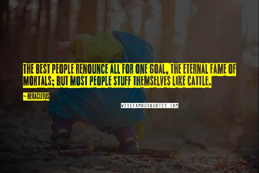 Heraclitus Quotes: The best people renounce all for one goal, the eternal fame of mortals; but most people stuff themselves like cattle.