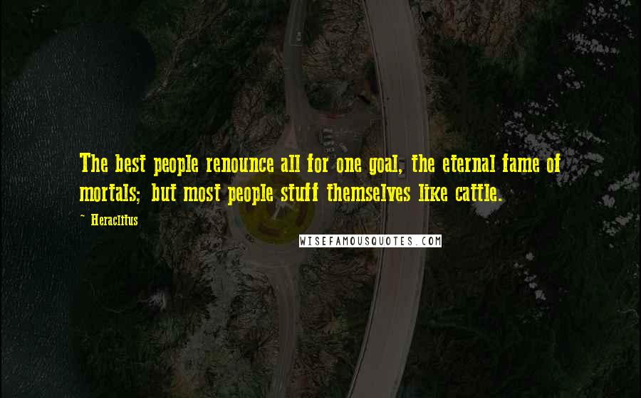 Heraclitus Quotes: The best people renounce all for one goal, the eternal fame of mortals; but most people stuff themselves like cattle.