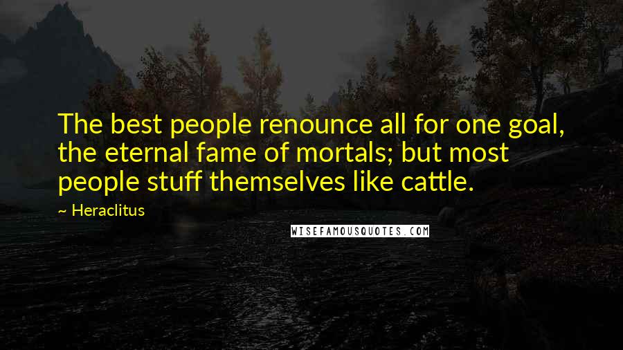Heraclitus Quotes: The best people renounce all for one goal, the eternal fame of mortals; but most people stuff themselves like cattle.