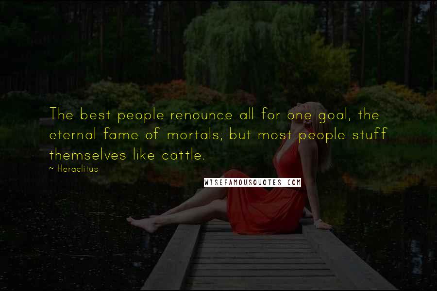 Heraclitus Quotes: The best people renounce all for one goal, the eternal fame of mortals; but most people stuff themselves like cattle.