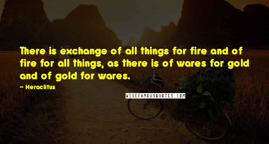 Heraclitus Quotes: There is exchange of all things for fire and of fire for all things, as there is of wares for gold and of gold for wares.