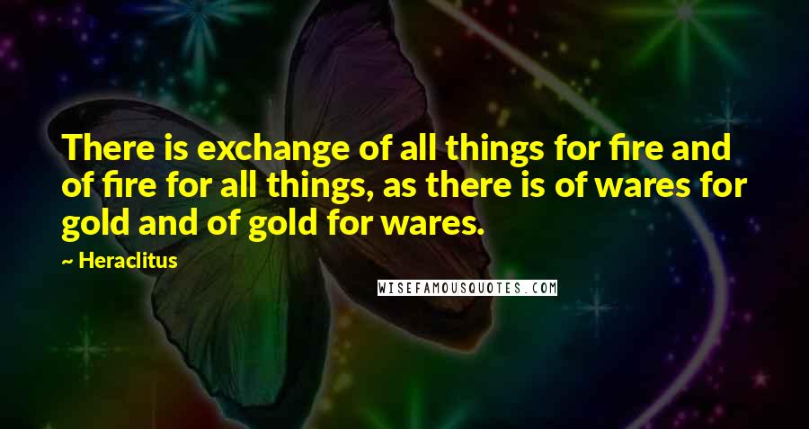Heraclitus Quotes: There is exchange of all things for fire and of fire for all things, as there is of wares for gold and of gold for wares.