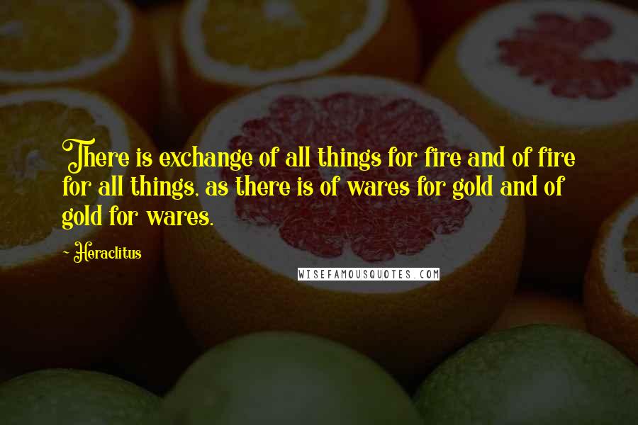 Heraclitus Quotes: There is exchange of all things for fire and of fire for all things, as there is of wares for gold and of gold for wares.