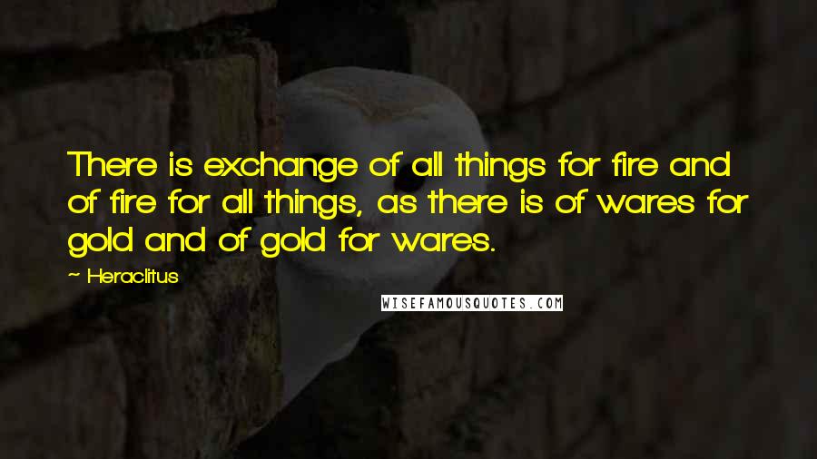 Heraclitus Quotes: There is exchange of all things for fire and of fire for all things, as there is of wares for gold and of gold for wares.