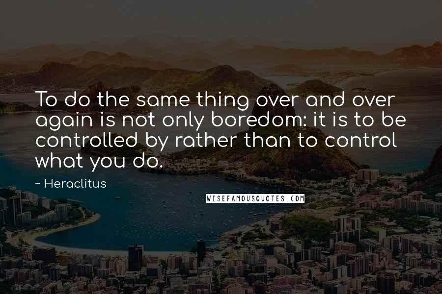 Heraclitus Quotes: To do the same thing over and over again is not only boredom: it is to be controlled by rather than to control what you do.