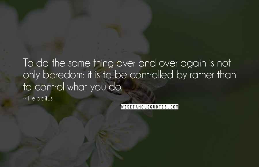 Heraclitus Quotes: To do the same thing over and over again is not only boredom: it is to be controlled by rather than to control what you do.