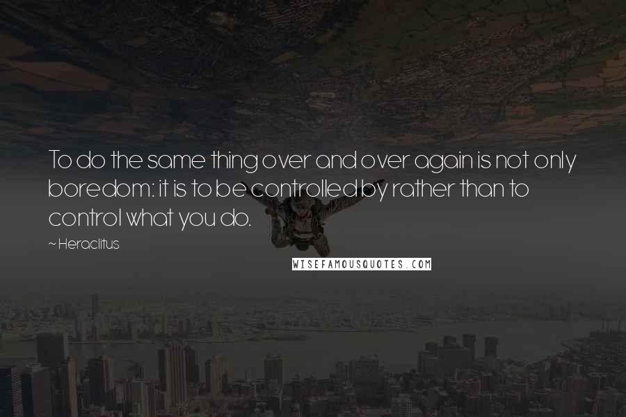 Heraclitus Quotes: To do the same thing over and over again is not only boredom: it is to be controlled by rather than to control what you do.