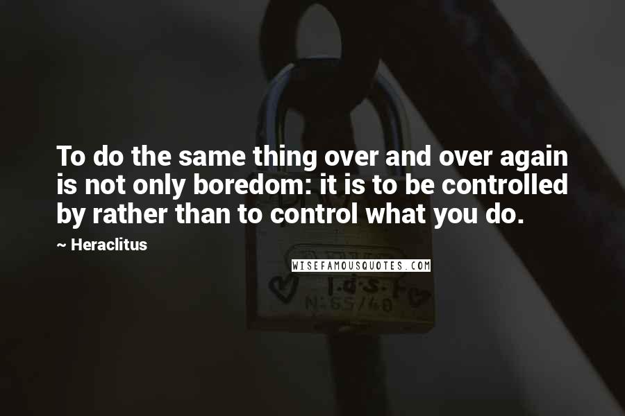 Heraclitus Quotes: To do the same thing over and over again is not only boredom: it is to be controlled by rather than to control what you do.