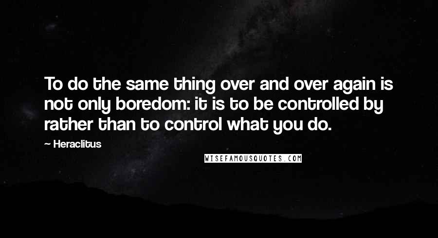 Heraclitus Quotes: To do the same thing over and over again is not only boredom: it is to be controlled by rather than to control what you do.