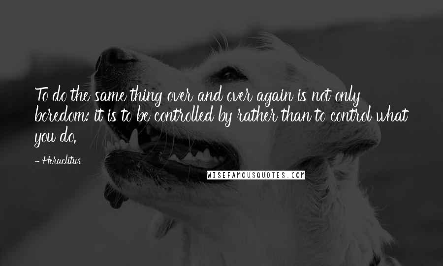 Heraclitus Quotes: To do the same thing over and over again is not only boredom: it is to be controlled by rather than to control what you do.