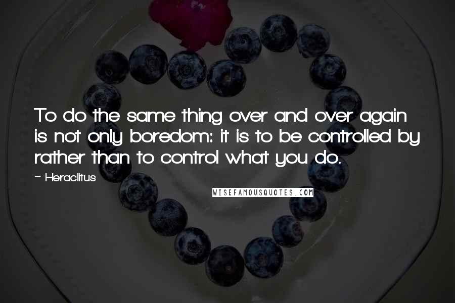 Heraclitus Quotes: To do the same thing over and over again is not only boredom: it is to be controlled by rather than to control what you do.