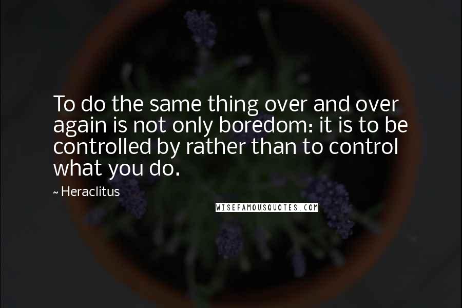 Heraclitus Quotes: To do the same thing over and over again is not only boredom: it is to be controlled by rather than to control what you do.