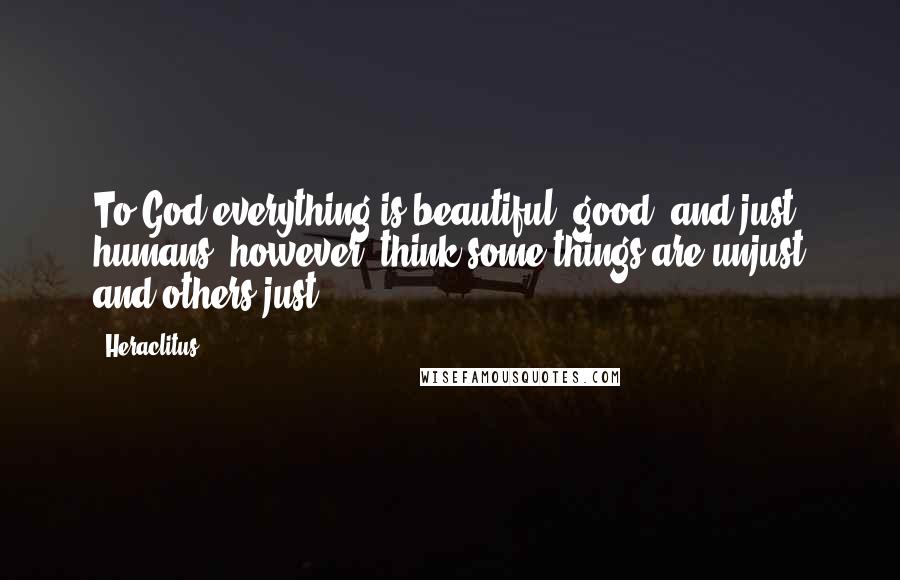 Heraclitus Quotes: To God everything is beautiful, good, and just; humans, however, think some things are unjust and others just.