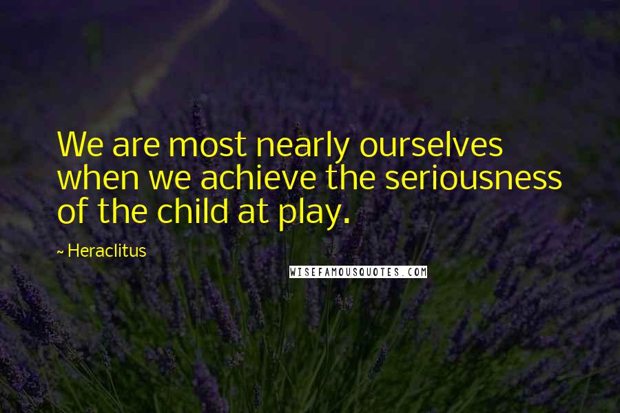 Heraclitus Quotes: We are most nearly ourselves when we achieve the seriousness of the child at play.
