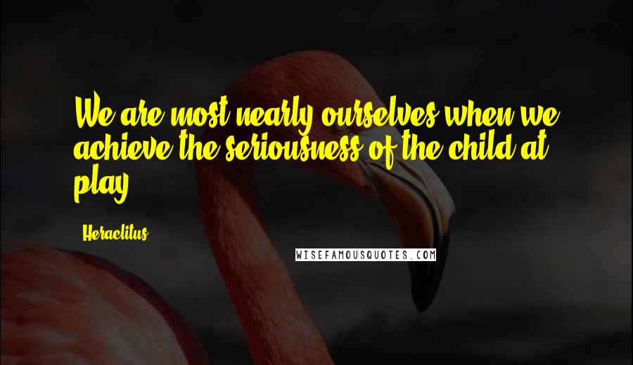 Heraclitus Quotes: We are most nearly ourselves when we achieve the seriousness of the child at play.
